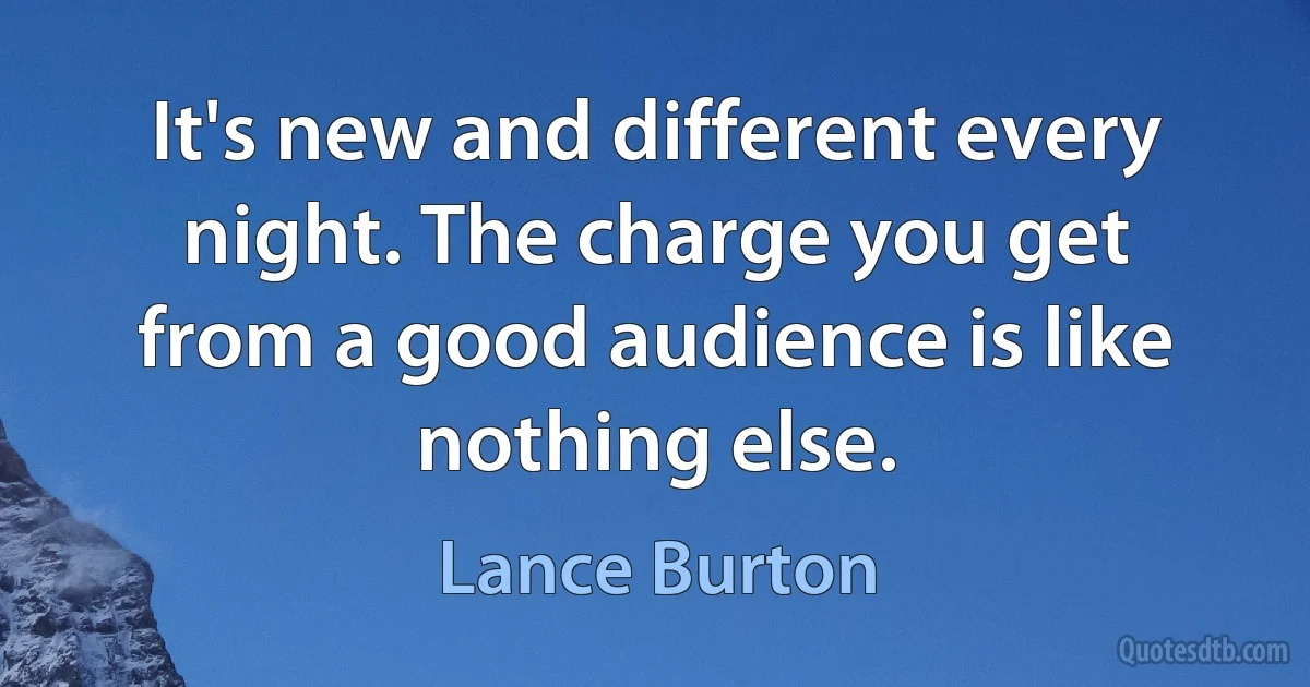 It's new and different every night. The charge you get from a good audience is like nothing else. (Lance Burton)