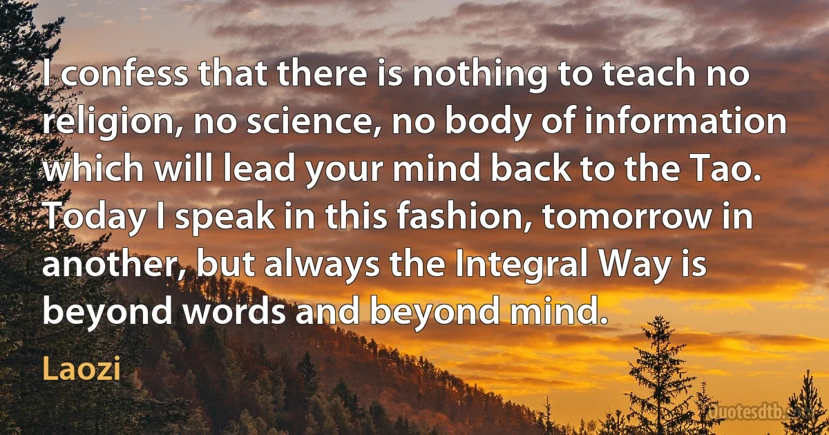 I confess that there is nothing to teach no religion, no science, no body of information which will lead your mind back to the Tao. Today I speak in this fashion, tomorrow in another, but always the Integral Way is beyond words and beyond mind. (Laozi)