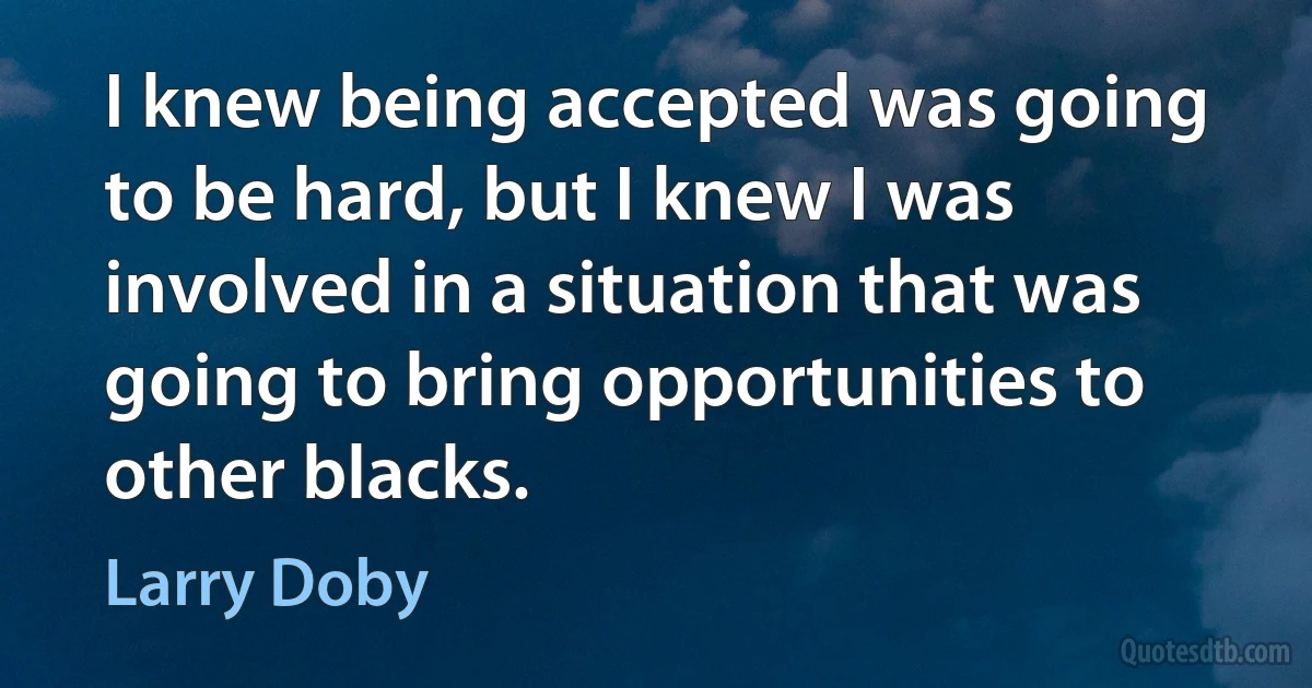 I knew being accepted was going to be hard, but I knew I was involved in a situation that was going to bring opportunities to other blacks. (Larry Doby)