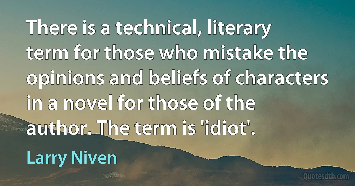 There is a technical, literary term for those who mistake the opinions and beliefs of characters in a novel for those of the author. The term is 'idiot'. (Larry Niven)