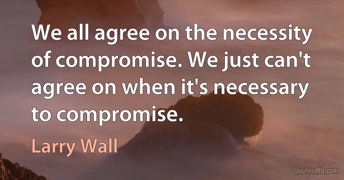 We all agree on the necessity of compromise. We just can't agree on when it's necessary to compromise. (Larry Wall)