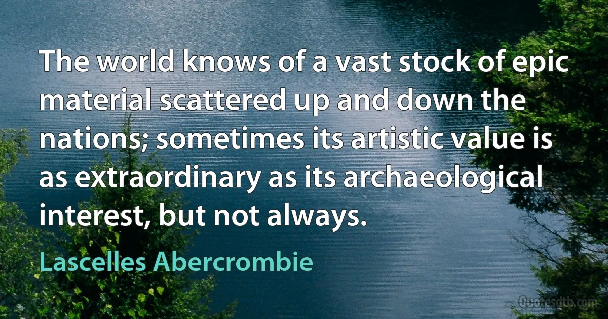 The world knows of a vast stock of epic material scattered up and down the nations; sometimes its artistic value is as extraordinary as its archaeological interest, but not always. (Lascelles Abercrombie)