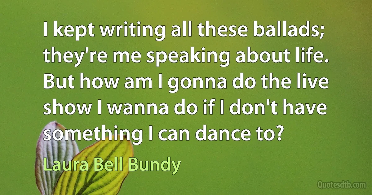 I kept writing all these ballads; they're me speaking about life. But how am I gonna do the live show I wanna do if I don't have something I can dance to? (Laura Bell Bundy)