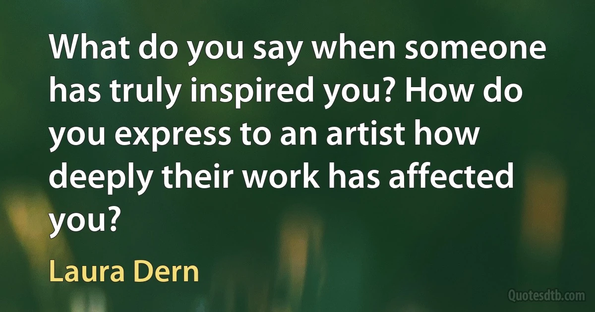 What do you say when someone has truly inspired you? How do you express to an artist how deeply their work has affected you? (Laura Dern)