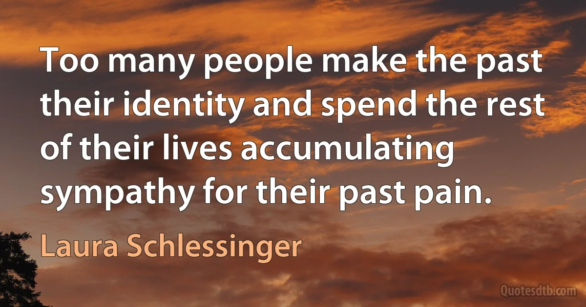 Too many people make the past their identity and spend the rest of their lives accumulating sympathy for their past pain. (Laura Schlessinger)