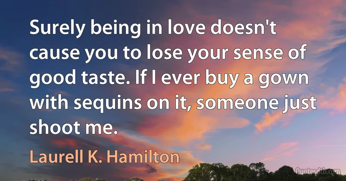 Surely being in love doesn't cause you to lose your sense of good taste. If I ever buy a gown with sequins on it, someone just shoot me. (Laurell K. Hamilton)