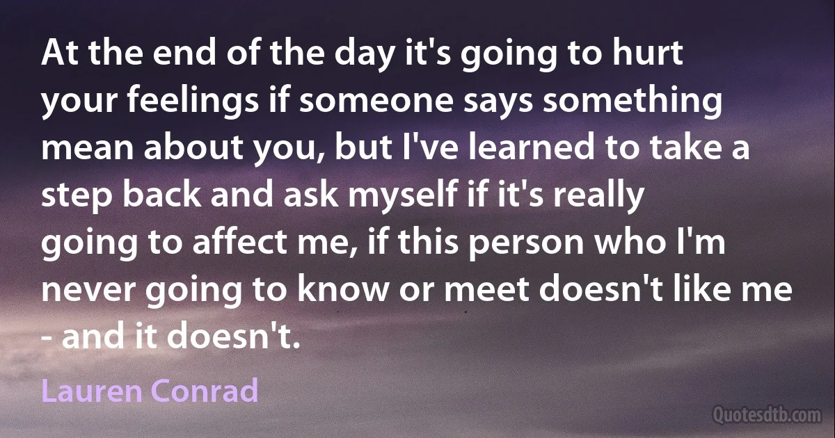 At the end of the day it's going to hurt your feelings if someone says something mean about you, but I've learned to take a step back and ask myself if it's really going to affect me, if this person who I'm never going to know or meet doesn't like me - and it doesn't. (Lauren Conrad)