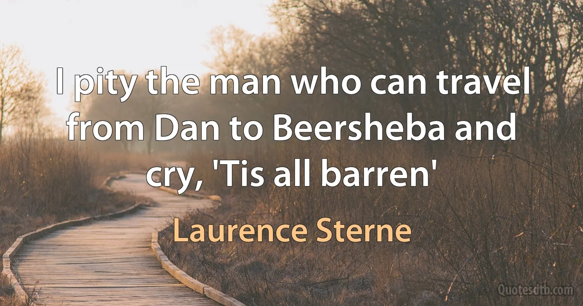 I pity the man who can travel from Dan to Beersheba and cry, 'Tis all barren' (Laurence Sterne)