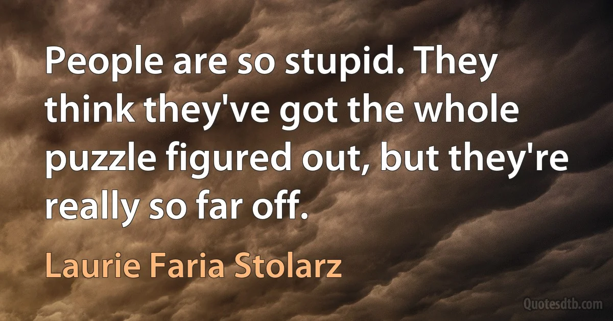 People are so stupid. They think they've got the whole puzzle figured out, but they're really so far off. (Laurie Faria Stolarz)