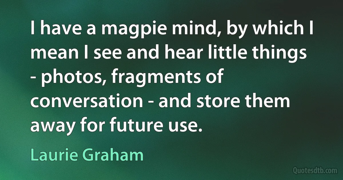 I have a magpie mind, by which I mean I see and hear little things - photos, fragments of conversation - and store them away for future use. (Laurie Graham)