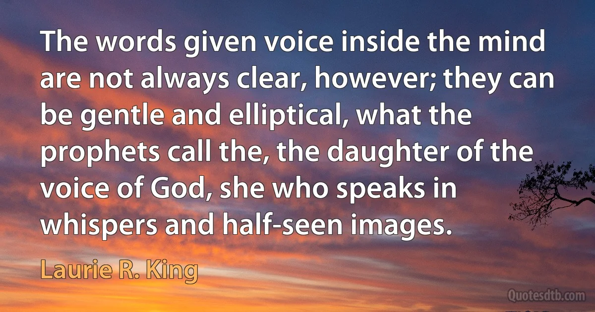 The words given voice inside the mind are not always clear, however; they can be gentle and elliptical, what the prophets call the, the daughter of the voice of God, she who speaks in whispers and half-seen images. (Laurie R. King)