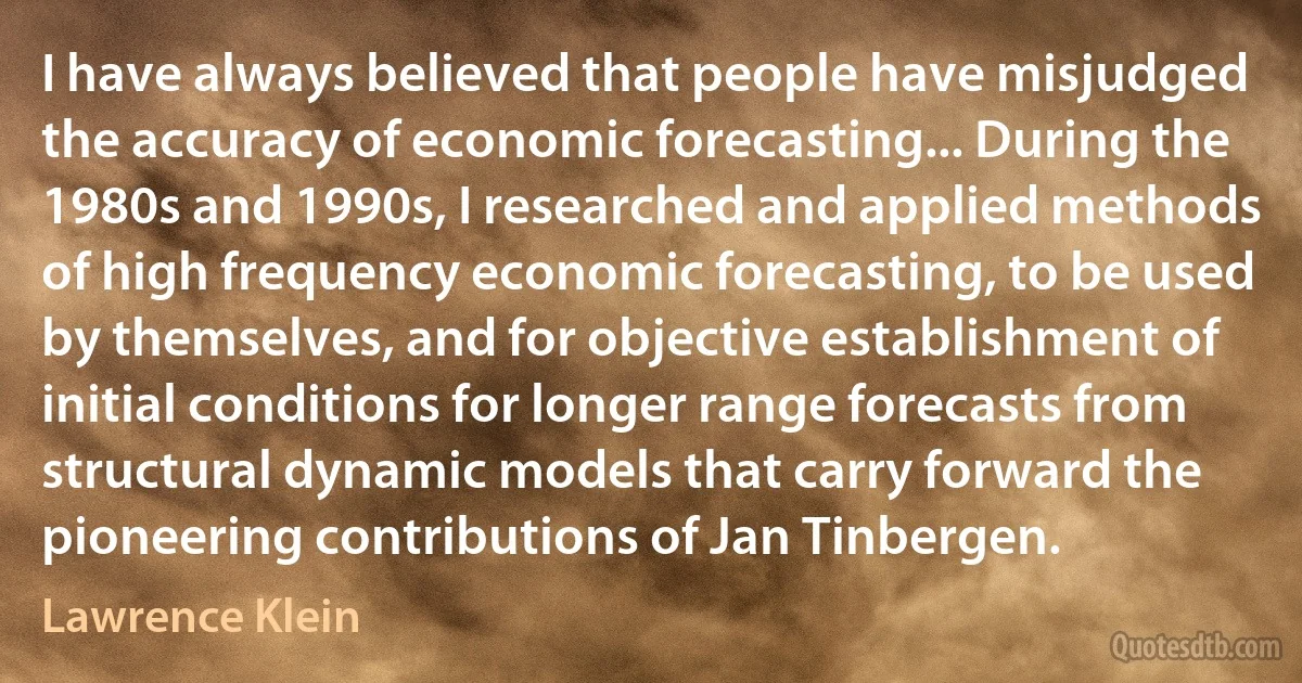 I have always believed that people have misjudged the accuracy of economic forecasting... During the 1980s and 1990s, I researched and applied methods of high frequency economic forecasting, to be used by themselves, and for objective establishment of initial conditions for longer range forecasts from structural dynamic models that carry forward the pioneering contributions of Jan Tinbergen. (Lawrence Klein)