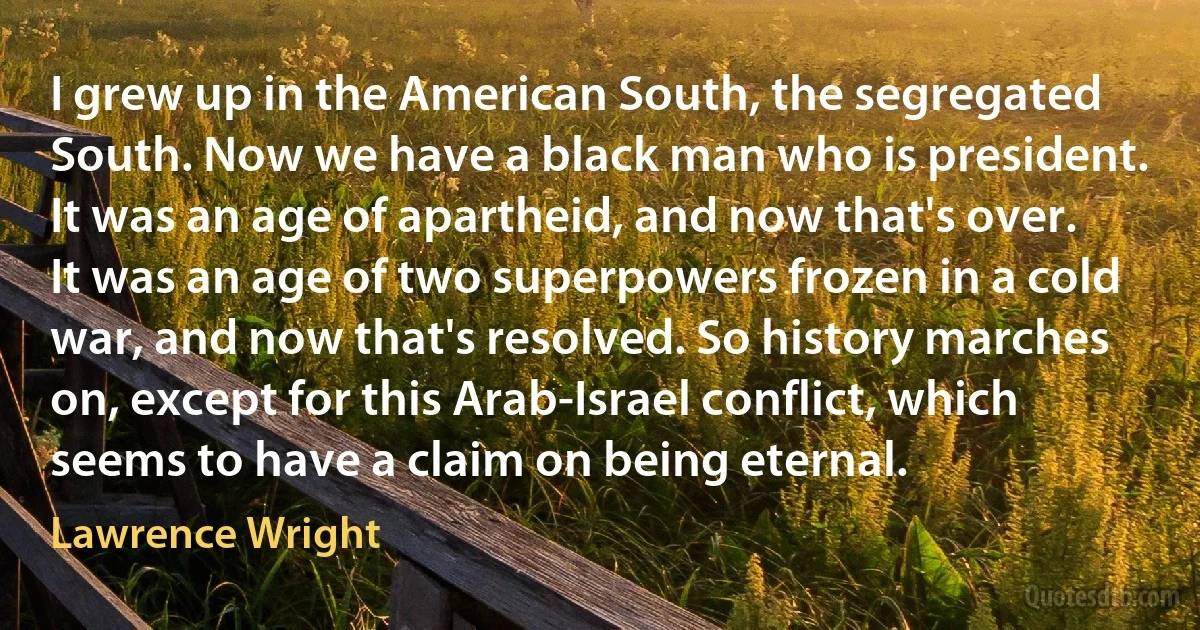 I grew up in the American South, the segregated South. Now we have a black man who is president. It was an age of apartheid, and now that's over. It was an age of two superpowers frozen in a cold war, and now that's resolved. So history marches on, except for this Arab-Israel conflict, which seems to have a claim on being eternal. (Lawrence Wright)