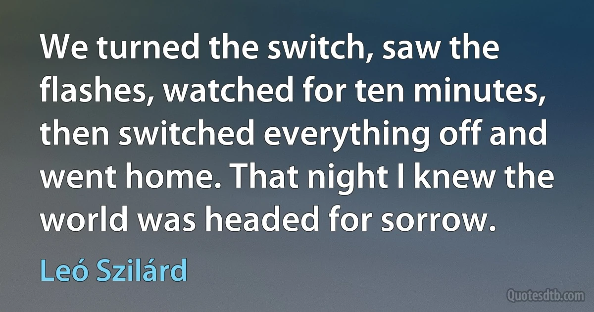 We turned the switch, saw the flashes, watched for ten minutes, then switched everything off and went home. That night I knew the world was headed for sorrow. (Leó Szilárd)