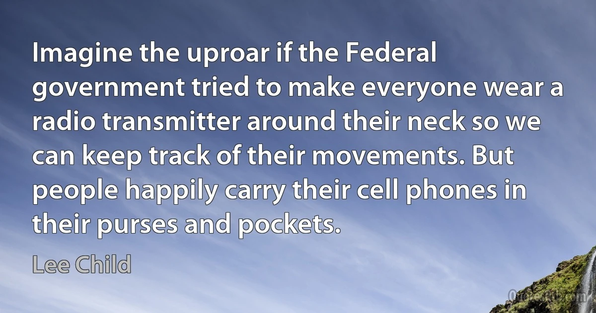 Imagine the uproar if the Federal government tried to make everyone wear a radio transmitter around their neck so we can keep track of their movements. But people happily carry their cell phones in their purses and pockets. (Lee Child)