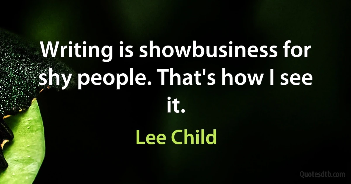 Writing is showbusiness for shy people. That's how I see it. (Lee Child)