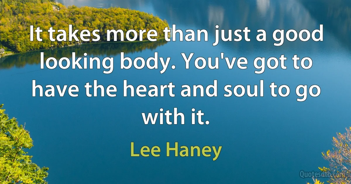 It takes more than just a good looking body. You've got to have the heart and soul to go with it. (Lee Haney)