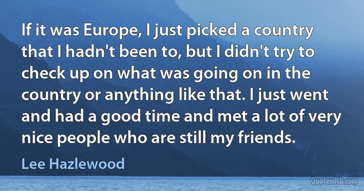 If it was Europe, I just picked a country that I hadn't been to, but I didn't try to check up on what was going on in the country or anything like that. I just went and had a good time and met a lot of very nice people who are still my friends. (Lee Hazlewood)