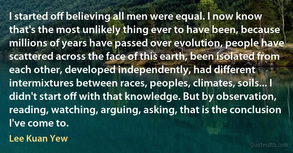 I started off believing all men were equal. I now know that's the most unlikely thing ever to have been, because millions of years have passed over evolution, people have scattered across the face of this earth, been isolated from each other, developed independently, had different intermixtures between races, peoples, climates, soils... I didn't start off with that knowledge. But by observation, reading, watching, arguing, asking, that is the conclusion I've come to. (Lee Kuan Yew)