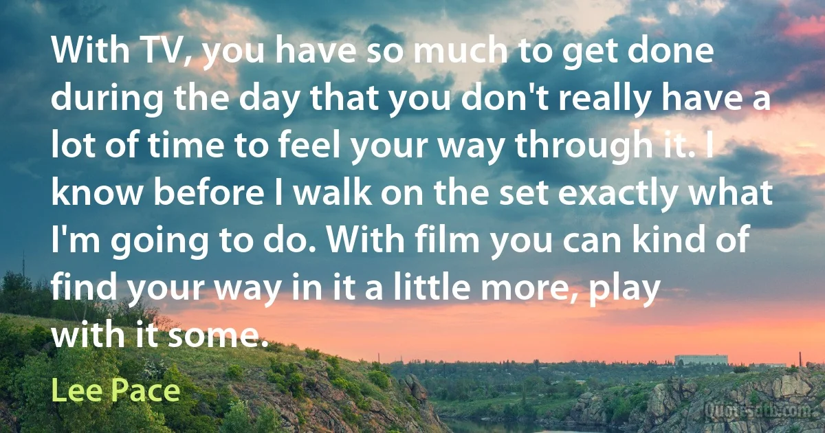 With TV, you have so much to get done during the day that you don't really have a lot of time to feel your way through it. I know before I walk on the set exactly what I'm going to do. With film you can kind of find your way in it a little more, play with it some. (Lee Pace)