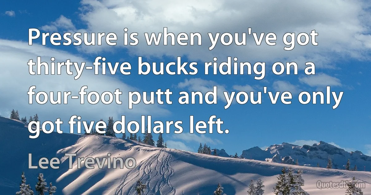 Pressure is when you've got thirty-five bucks riding on a four-foot putt and you've only got five dollars left. (Lee Trevino)