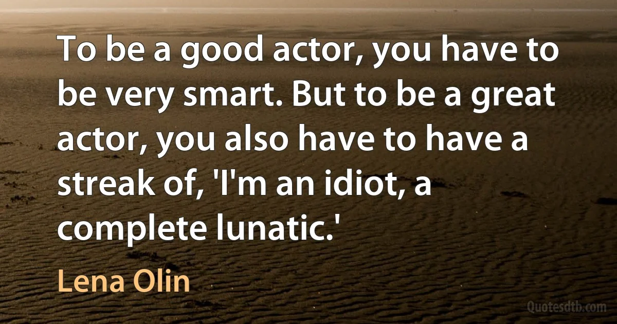 To be a good actor, you have to be very smart. But to be a great actor, you also have to have a streak of, 'I'm an idiot, a complete lunatic.' (Lena Olin)