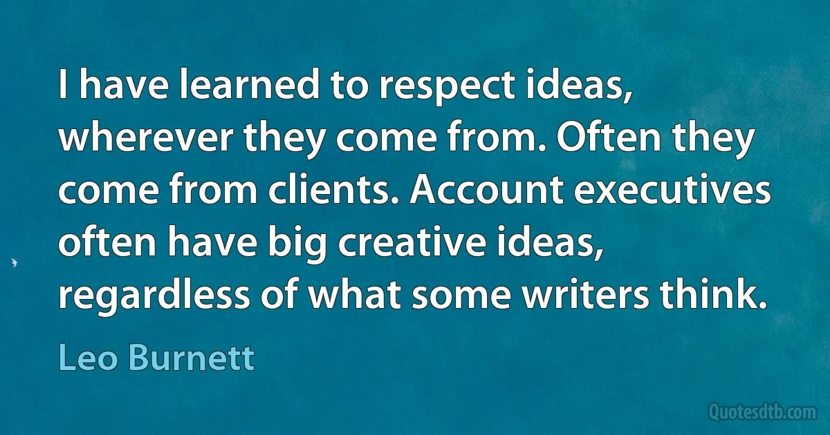 I have learned to respect ideas, wherever they come from. Often they come from clients. Account executives often have big creative ideas, regardless of what some writers think. (Leo Burnett)