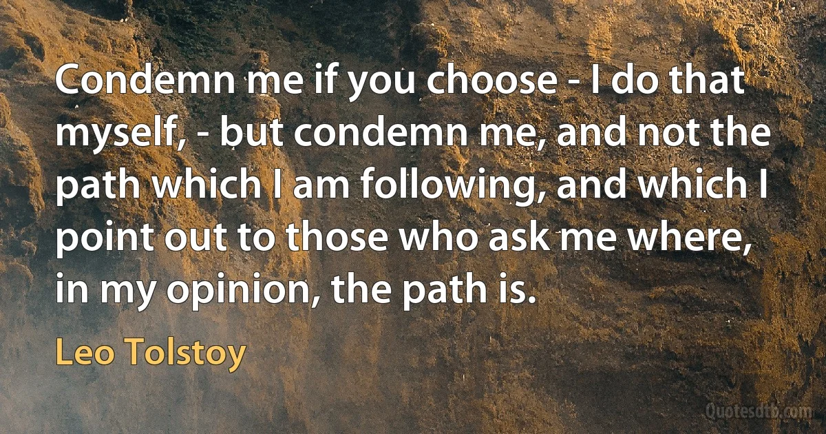 Condemn me if you choose - I do that myself, - but condemn me, and not the path which I am following, and which I point out to those who ask me where, in my opinion, the path is. (Leo Tolstoy)