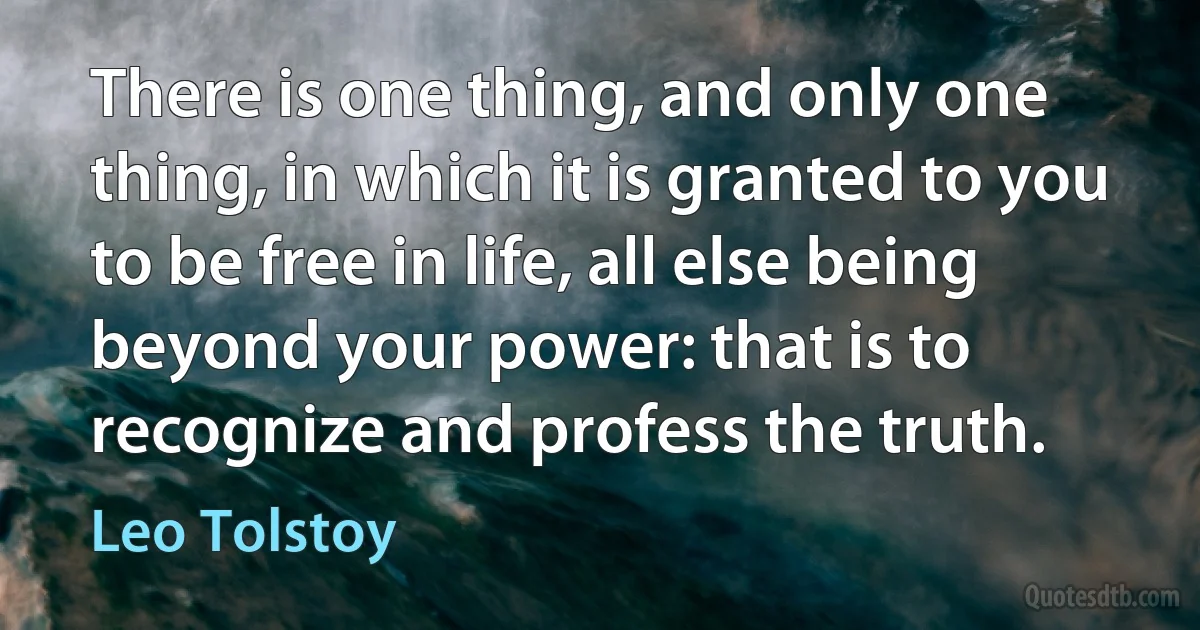 There is one thing, and only one thing, in which it is granted to you to be free in life, all else being beyond your power: that is to recognize and profess the truth. (Leo Tolstoy)