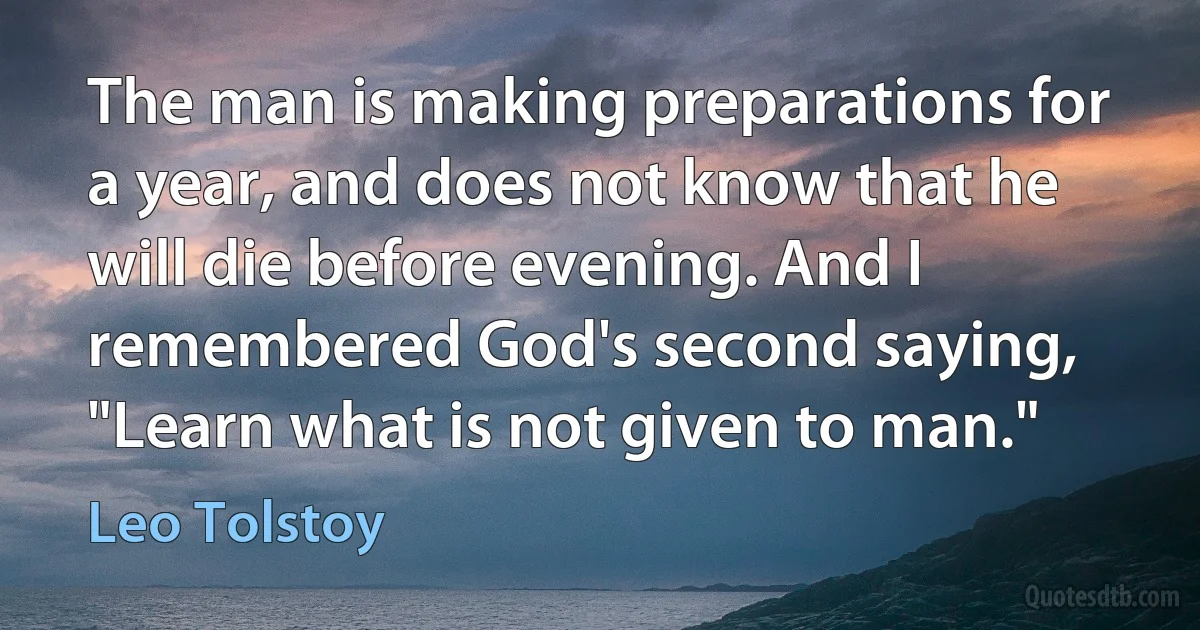 The man is making preparations for a year, and does not know that he will die before evening. And I remembered God's second saying, "Learn what is not given to man." (Leo Tolstoy)