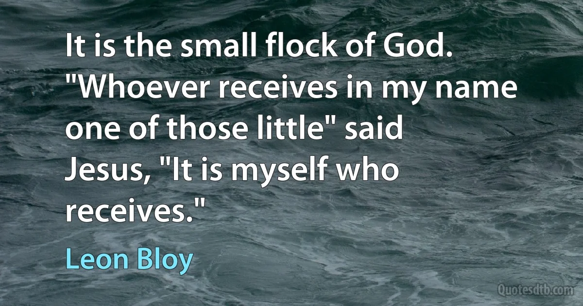 It is the small flock of God. "Whoever receives in my name one of those little" said Jesus, "It is myself who receives." (Leon Bloy)