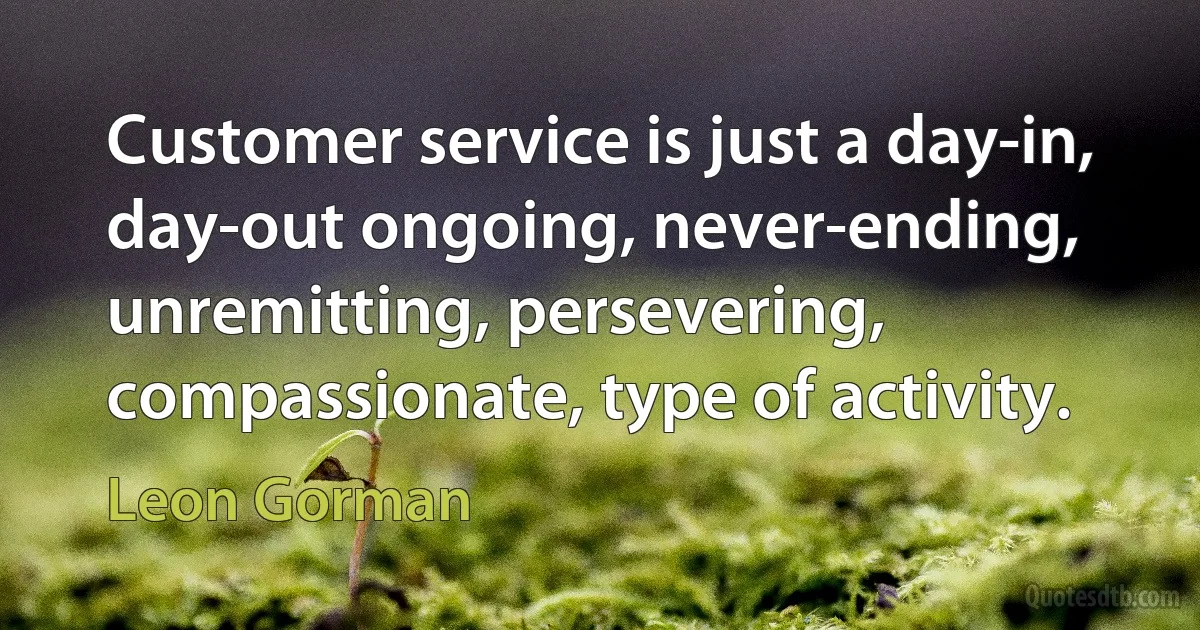 Customer service is just a day-in, day-out ongoing, never-ending, unremitting, persevering, compassionate, type of activity. (Leon Gorman)