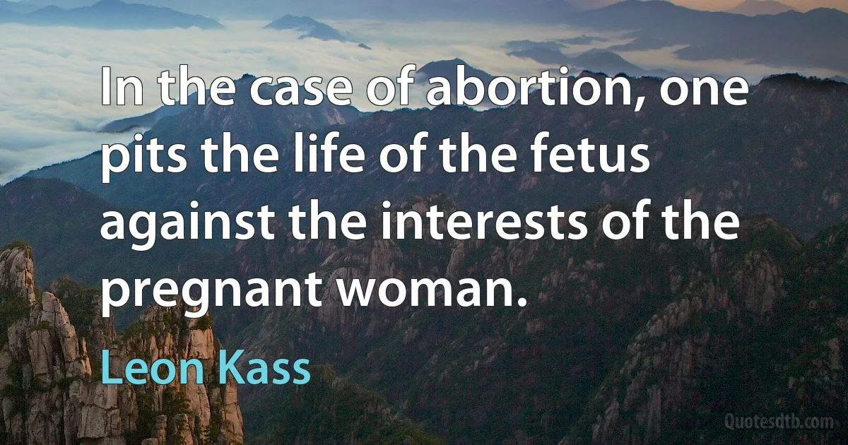 In the case of abortion, one pits the life of the fetus against the interests of the pregnant woman. (Leon Kass)