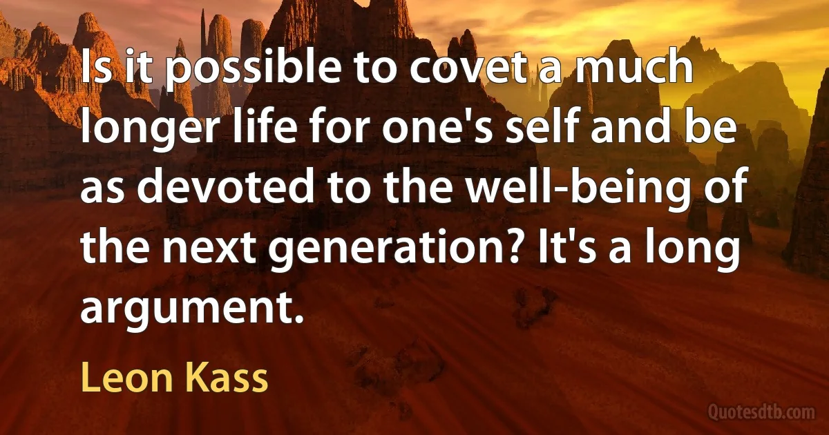 Is it possible to covet a much longer life for one's self and be as devoted to the well-being of the next generation? It's a long argument. (Leon Kass)