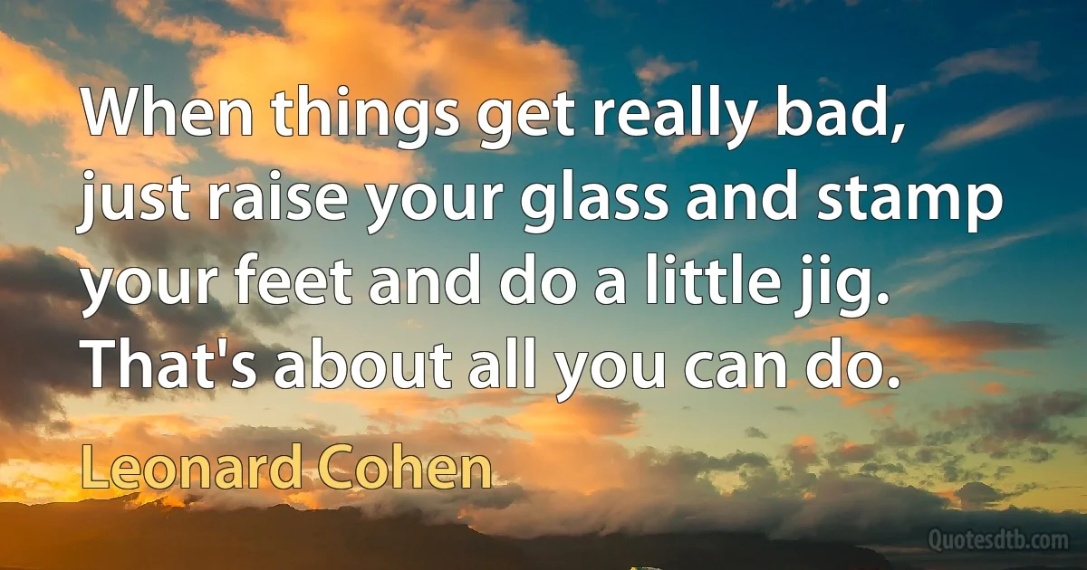 When things get really bad, just raise your glass and stamp your feet and do a little jig. That's about all you can do. (Leonard Cohen)