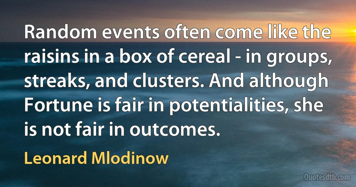 Random events often come like the raisins in a box of cereal - in groups, streaks, and clusters. And although Fortune is fair in potentialities, she is not fair in outcomes. (Leonard Mlodinow)