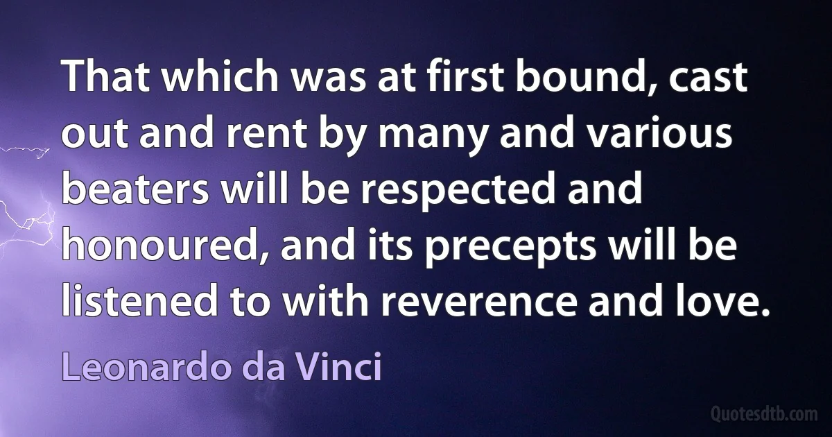 That which was at first bound, cast out and rent by many and various beaters will be respected and honoured, and its precepts will be listened to with reverence and love. (Leonardo da Vinci)