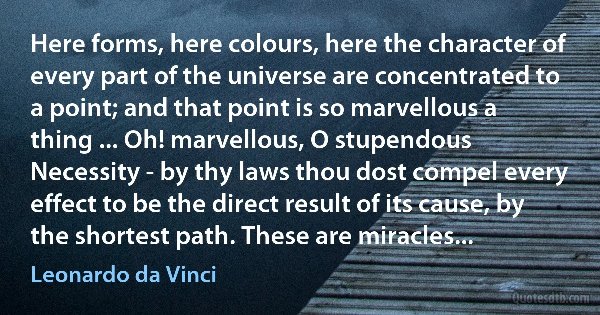 Here forms, here colours, here the character of every part of the universe are concentrated to a point; and that point is so marvellous a thing ... Oh! marvellous, O stupendous Necessity - by thy laws thou dost compel every effect to be the direct result of its cause, by the shortest path. These are miracles... (Leonardo da Vinci)