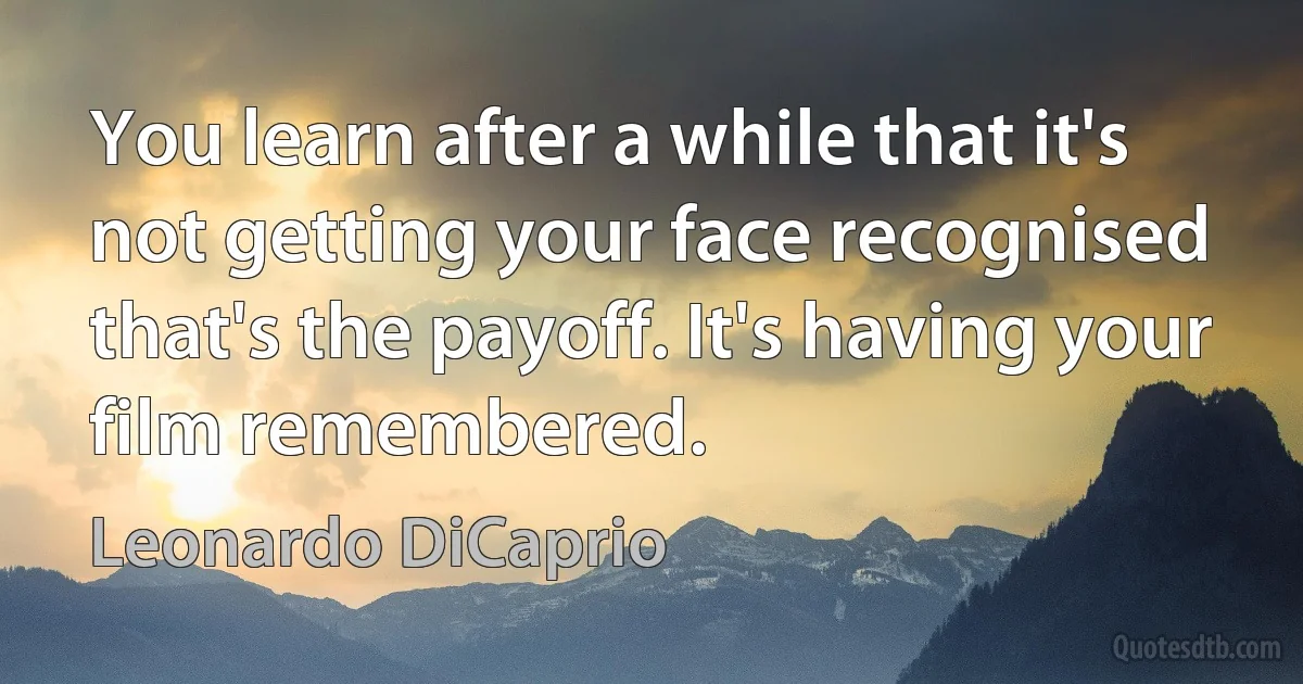 You learn after a while that it's not getting your face recognised that's the payoff. It's having your film remembered. (Leonardo DiCaprio)