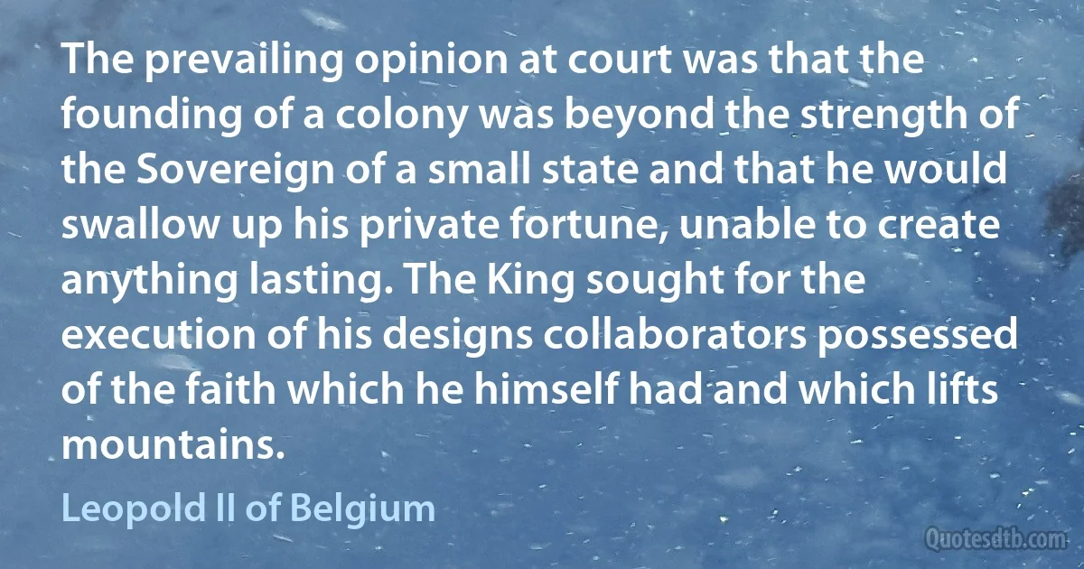 The prevailing opinion at court was that the founding of a colony was beyond the strength of the Sovereign of a small state and that he would swallow up his private fortune, unable to create anything lasting. The King sought for the execution of his designs collaborators possessed of the faith which he himself had and which lifts mountains. (Leopold II of Belgium)