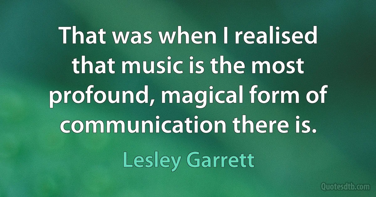 That was when I realised that music is the most profound, magical form of communication there is. (Lesley Garrett)