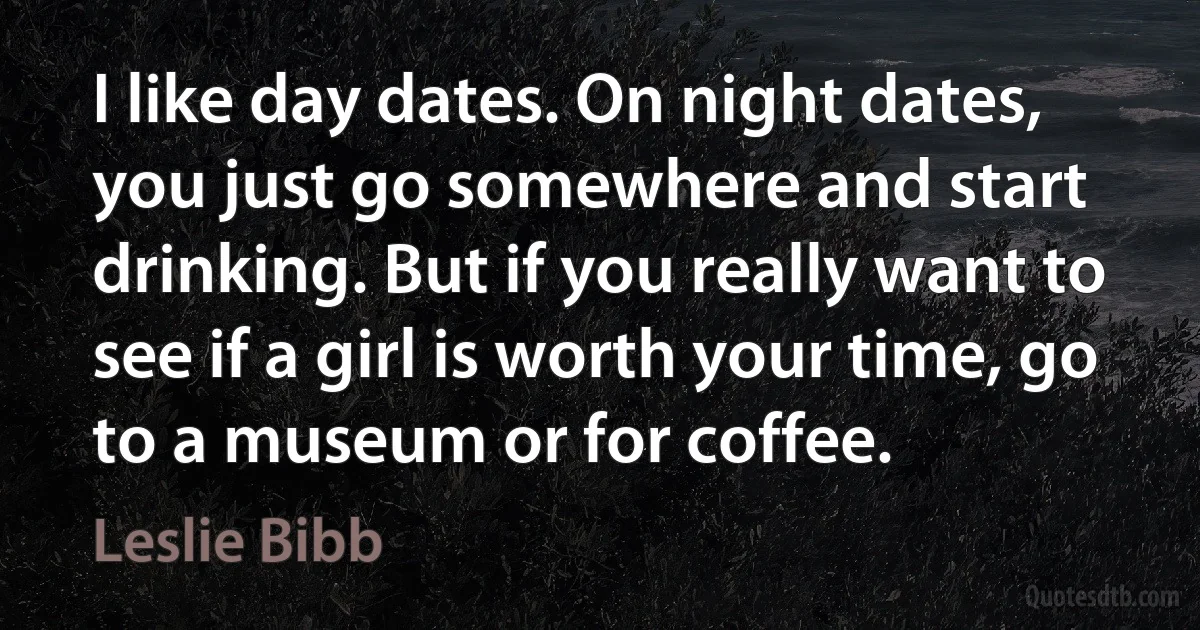 I like day dates. On night dates, you just go somewhere and start drinking. But if you really want to see if a girl is worth your time, go to a museum or for coffee. (Leslie Bibb)