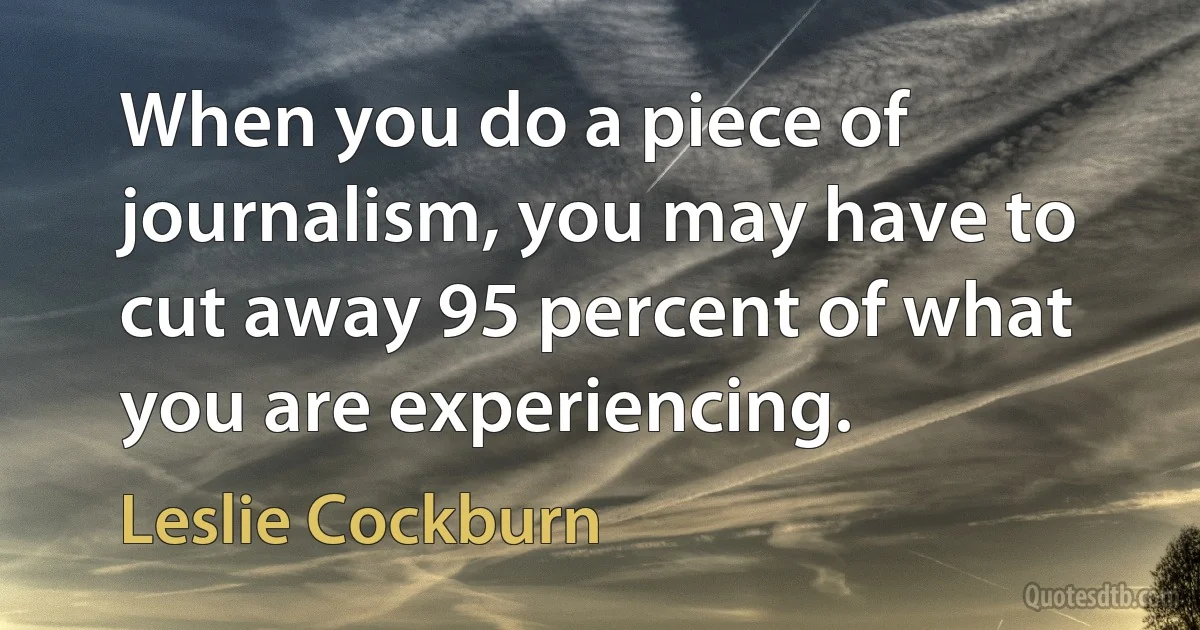 When you do a piece of journalism, you may have to cut away 95 percent of what you are experiencing. (Leslie Cockburn)