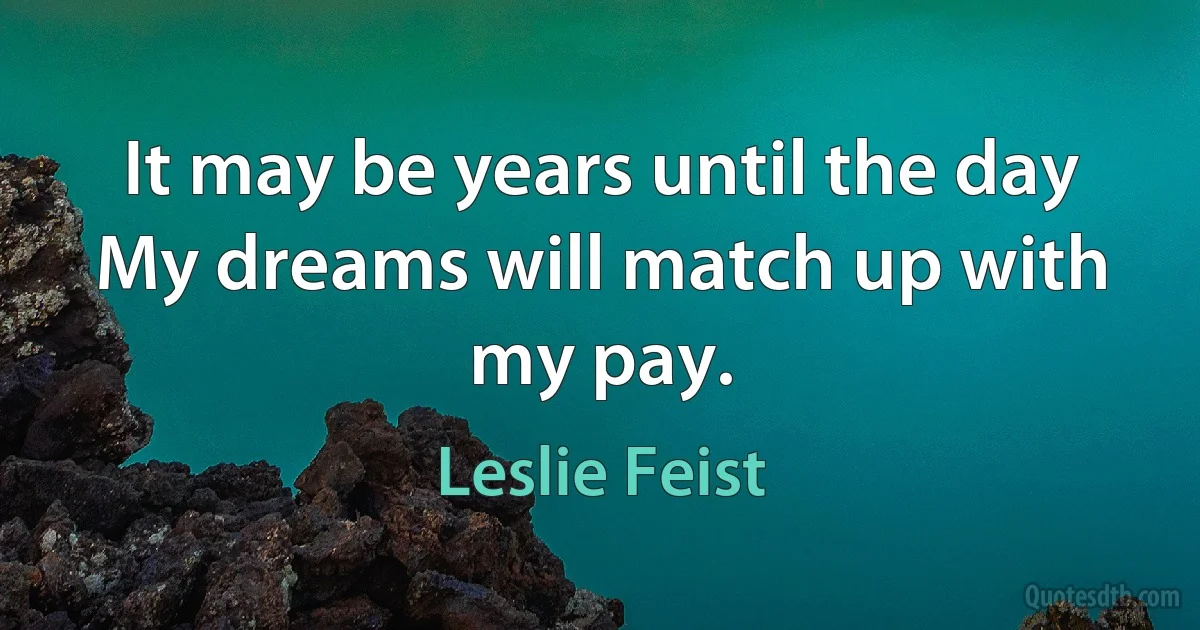 It may be years until the day
My dreams will match up with my pay. (Leslie Feist)