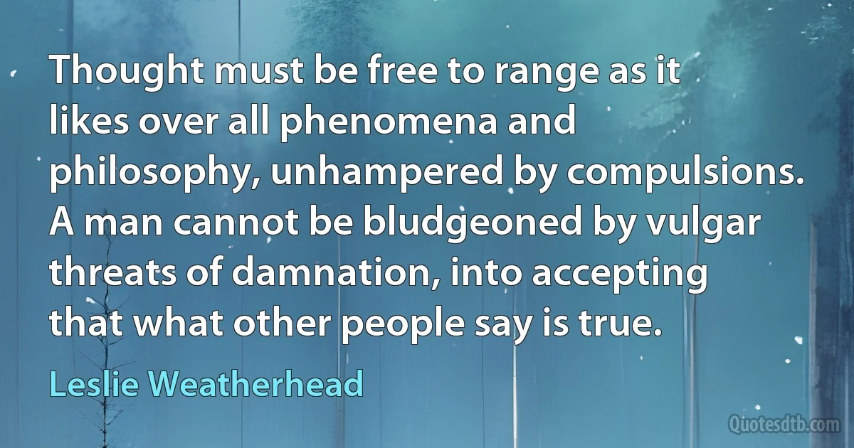 Thought must be free to range as it likes over all phenomena and philosophy, unhampered by compulsions. A man cannot be bludgeoned by vulgar threats of damnation, into accepting that what other people say is true. (Leslie Weatherhead)