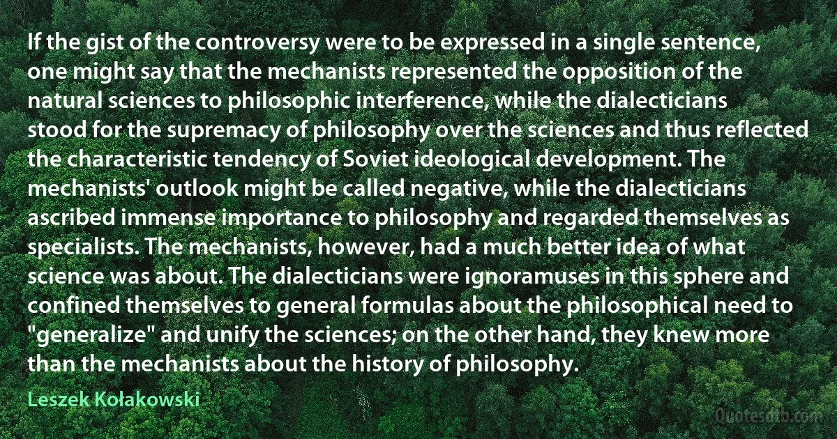 If the gist of the controversy were to be expressed in a single sentence, one might say that the mechanists represented the opposition of the natural sciences to philosophic interference, while the dialecticians stood for the supremacy of philosophy over the sciences and thus reflected the characteristic tendency of Soviet ideological development. The mechanists' outlook might be called negative, while the dialecticians ascribed immense importance to philosophy and regarded themselves as specialists. The mechanists, however, had a much better idea of what science was about. The dialecticians were ignoramuses in this sphere and confined themselves to general formulas about the philosophical need to "generalize" and unify the sciences; on the other hand, they knew more than the mechanists about the history of philosophy. (Leszek Kołakowski)