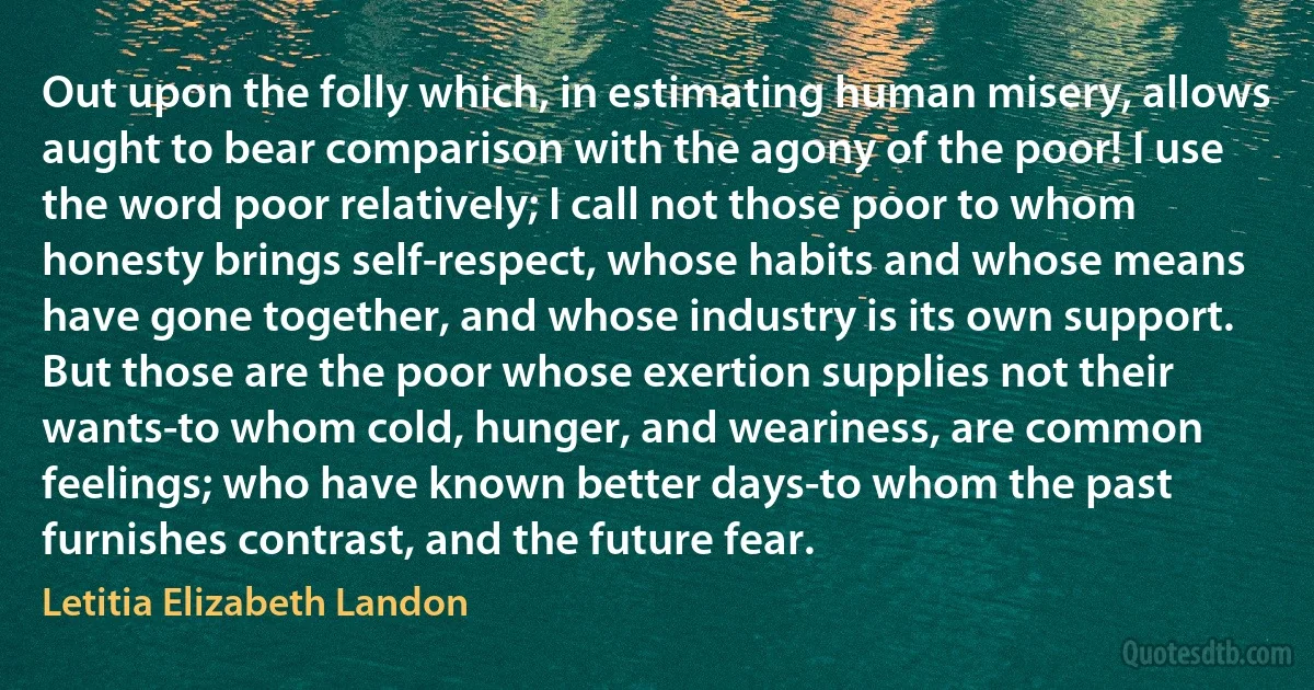 Out upon the folly which, in estimating human misery, allows aught to bear comparison with the agony of the poor! I use the word poor relatively; I call not those poor to whom honesty brings self-respect, whose habits and whose means have gone together, and whose industry is its own support. But those are the poor whose exertion supplies not their wants-to whom cold, hunger, and weariness, are common feelings; who have known better days-to whom the past furnishes contrast, and the future fear. (Letitia Elizabeth Landon)