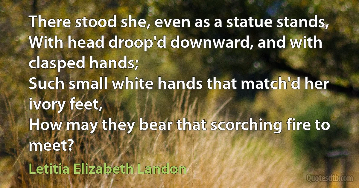 There stood she, even as a statue stands,
With head droop'd downward, and with clasped hands;
Such small white hands that match'd her ivory feet,
How may they bear that scorching fire to meet? (Letitia Elizabeth Landon)