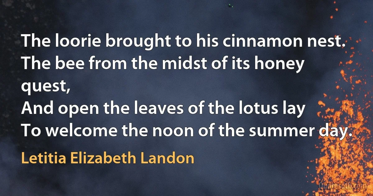 The loorie brought to his cinnamon nest.
The bee from the midst of its honey quest,
And open the leaves of the lotus lay
To welcome the noon of the summer day. (Letitia Elizabeth Landon)