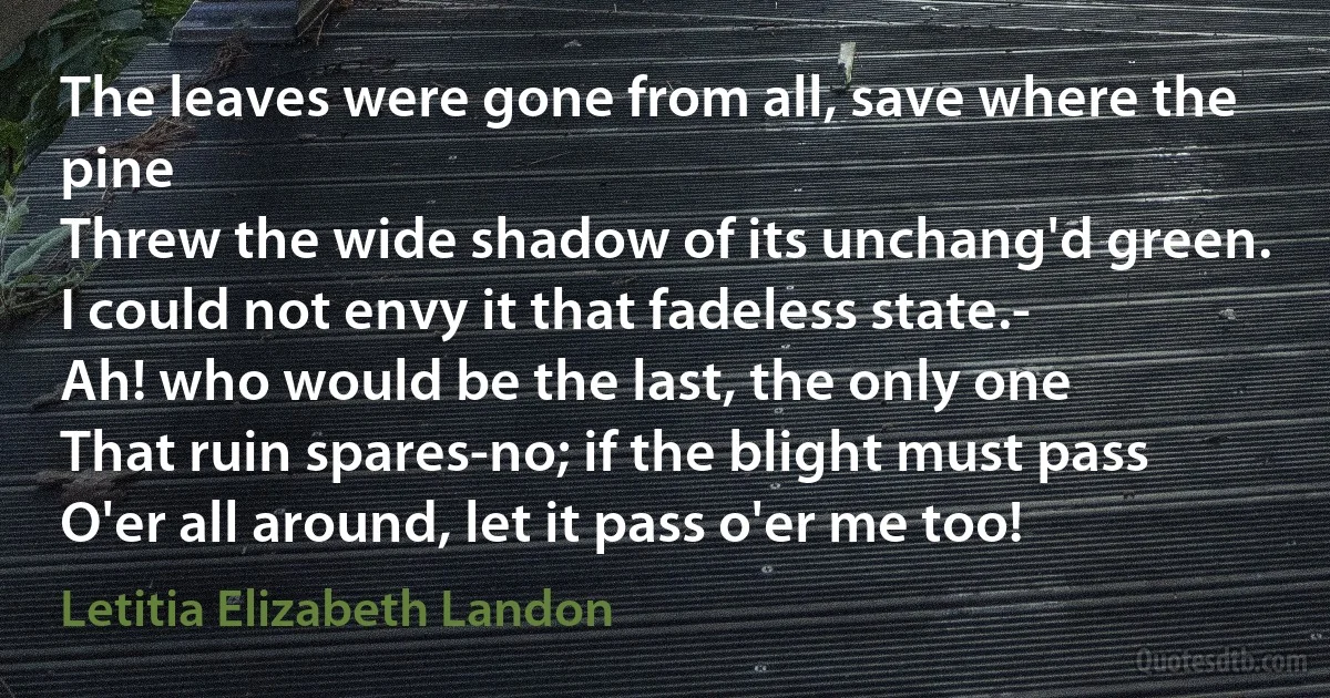 The leaves were gone from all, save where the pine
Threw the wide shadow of its unchang'd green.
I could not envy it that fadeless state.-
Ah! who would be the last, the only one
That ruin spares-no; if the blight must pass
O'er all around, let it pass o'er me too! (Letitia Elizabeth Landon)